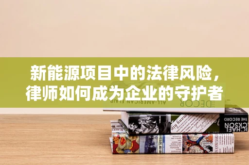 新能源项目中的法律风险，律师如何成为企业的守护者？