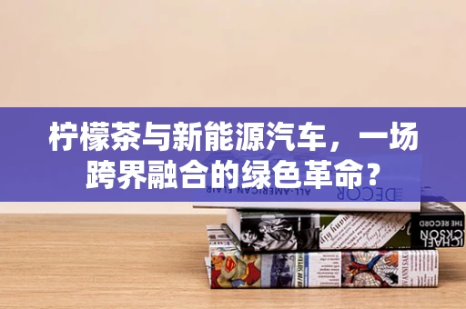 柠檬茶与新能源汽车，一场跨界融合的绿色革命？