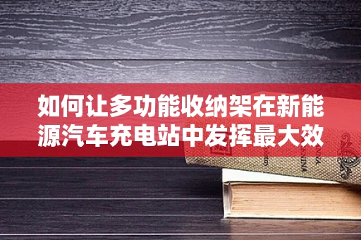 如何让多功能收纳架在新能源汽车充电站中发挥最大效用？