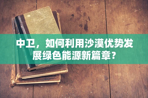 中卫，如何利用沙漠优势发展绿色能源新篇章？