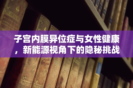 子宫内膜异位症与女性健康，新能源视角下的隐秘挑战
