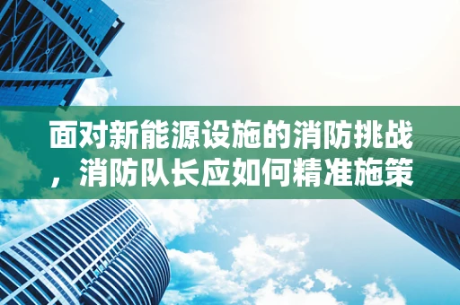 面对新能源设施的消防挑战，消防队长应如何精准施策？