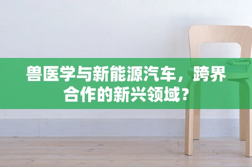兽医学与新能源汽车，跨界合作的新兴领域？