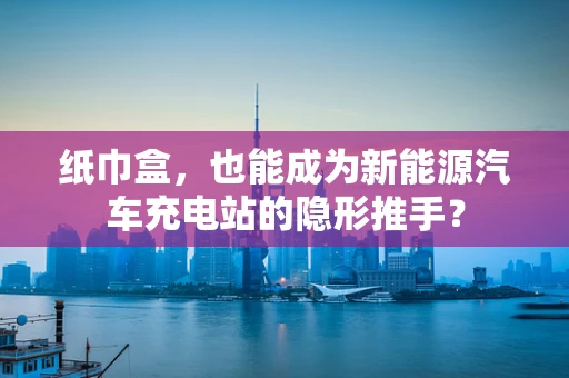 纸巾盒，也能成为新能源汽车充电站的隐形推手？