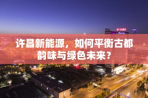 许昌新能源，如何平衡古都韵味与绿色未来？