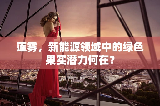 莲雾，新能源领域中的绿色果实潜力何在？