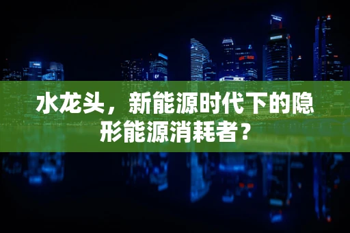 水龙头，新能源时代下的隐形能源消耗者？