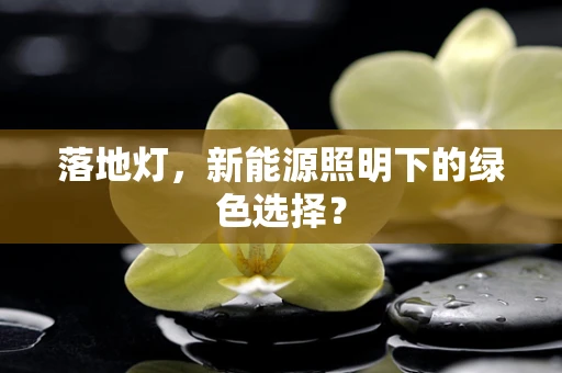 落地灯，新能源照明下的绿色选择？