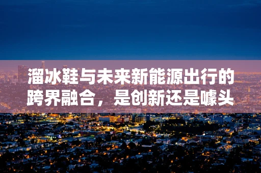 溜冰鞋与未来新能源出行的跨界融合，是创新还是噱头？