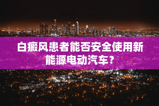白癜风患者能否安全使用新能源电动汽车？
