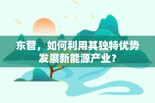 东营，如何利用其独特优势发展新能源产业？