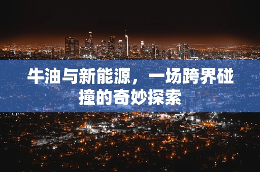 牛油与新能源，一场跨界碰撞的奇妙探索