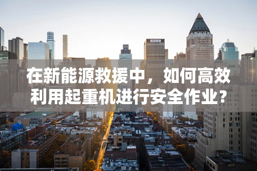 在新能源救援中，如何高效利用起重机进行安全作业？