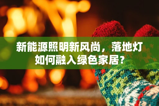 新能源照明新风尚，落地灯如何融入绿色家居？