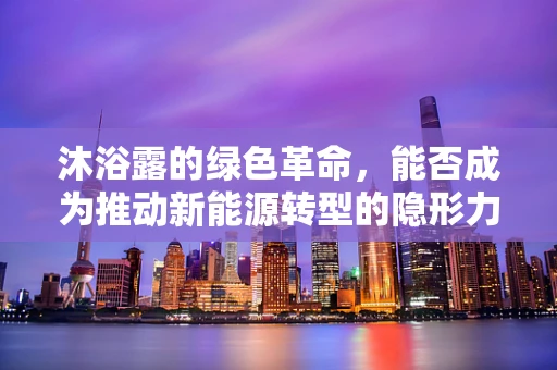 沐浴露的绿色革命，能否成为推动新能源转型的隐形力量？