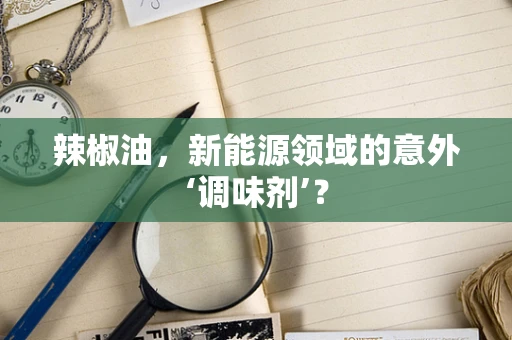 辣椒油，新能源领域的意外‘调味剂’？