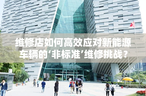 维修店如何高效应对新能源车辆的‘非标准’维修挑战？