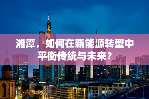 湘潭，如何在新能源转型中平衡传统与未来？