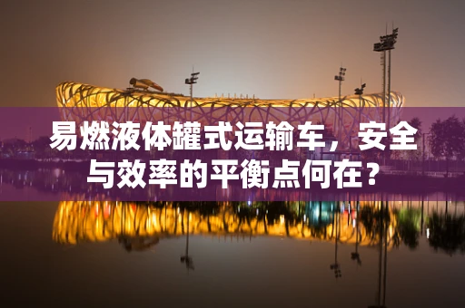 易燃液体罐式运输车，安全与效率的平衡点何在？