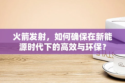火箭发射，如何确保在新能源时代下的高效与环保？