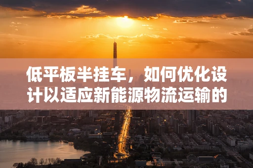 低平板半挂车，如何优化设计以适应新能源物流运输的挑战？