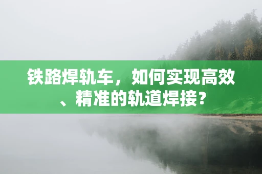 铁路焊轨车，如何实现高效、精准的轨道焊接？