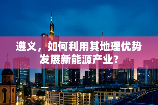 遵义，如何利用其地理优势发展新能源产业？