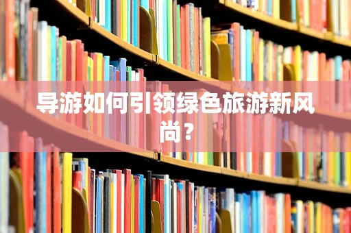 导游如何引领绿色旅游新风尚？