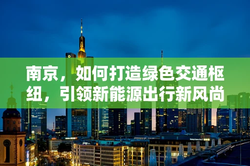 南京，如何打造绿色交通枢纽，引领新能源出行新风尚？