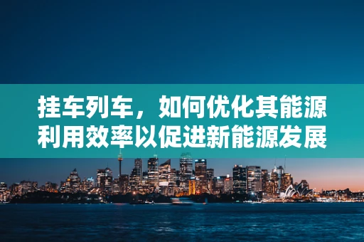 挂车列车，如何优化其能源利用效率以促进新能源发展？