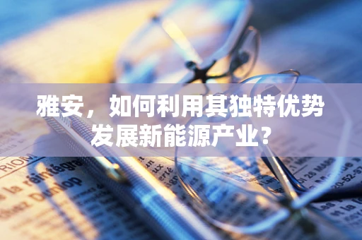 雅安，如何利用其独特优势发展新能源产业？