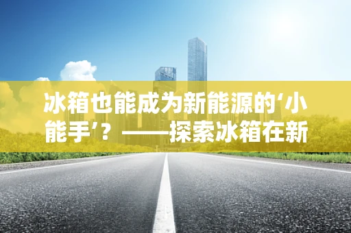 冰箱也能成为新能源的‘小能手’？——探索冰箱在新能源领域的应用
