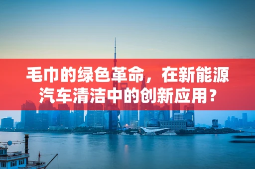 毛巾的绿色革命，在新能源汽车清洁中的创新应用？