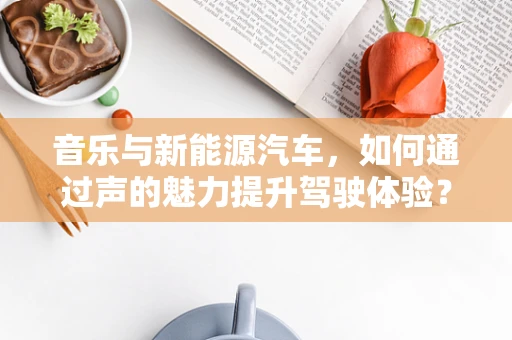 音乐与新能源汽车，如何通过声的魅力提升驾驶体验？