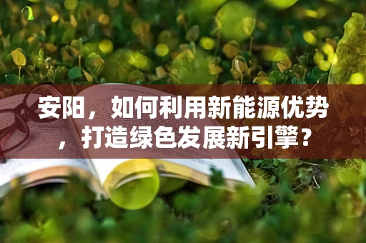 安阳，如何利用新能源优势，打造绿色发展新引擎？