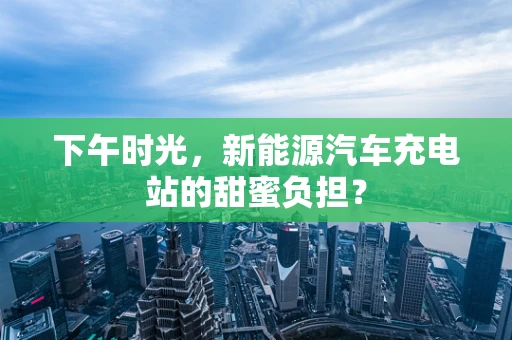 下午时光，新能源汽车充电站的甜蜜负担？
