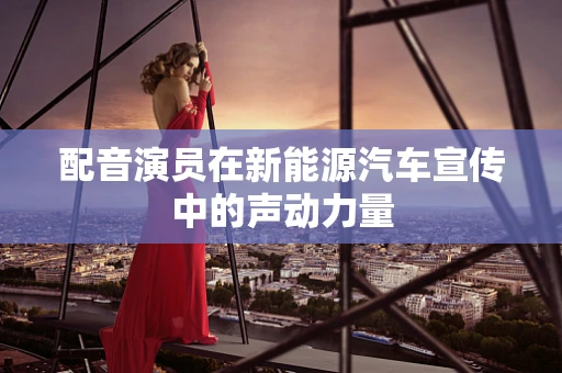 配音演员在新能源汽车宣传中的声动力量