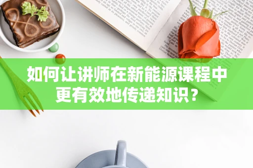 如何让讲师在新能源课程中更有效地传递知识？
