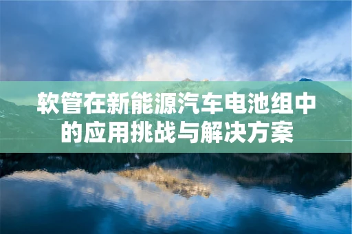 软管在新能源汽车电池组中的应用挑战与解决方案
