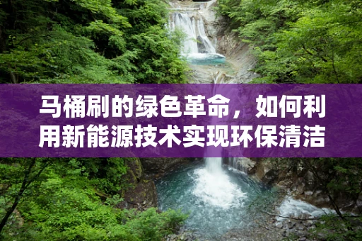 马桶刷的绿色革命，如何利用新能源技术实现环保清洁？