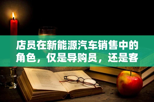 店员在新能源汽车销售中的角色，仅是导购员，还是客户体验的创造者？