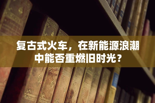 复古式火车，在新能源浪潮中能否重燃旧时光？