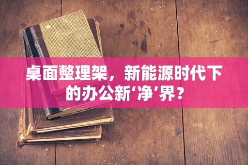 桌面整理架，新能源时代下的办公新‘净’界？