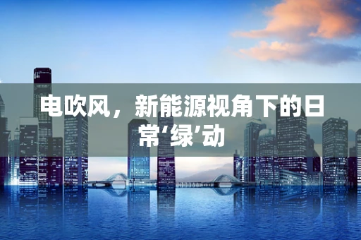 电吹风，新能源视角下的日常‘绿’动