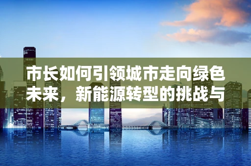 市长如何引领城市走向绿色未来，新能源转型的挑战与机遇？