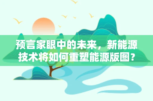 预言家眼中的未来，新能源技术将如何重塑能源版图？