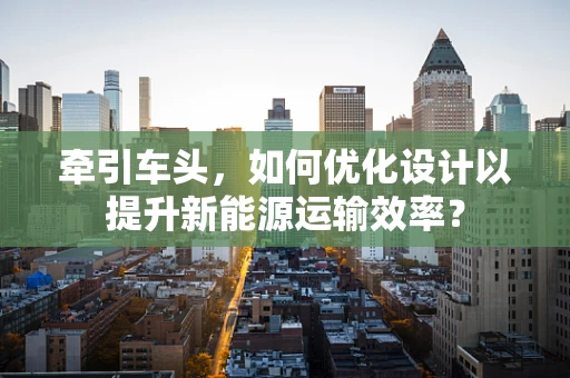 牵引车头，如何优化设计以提升新能源运输效率？