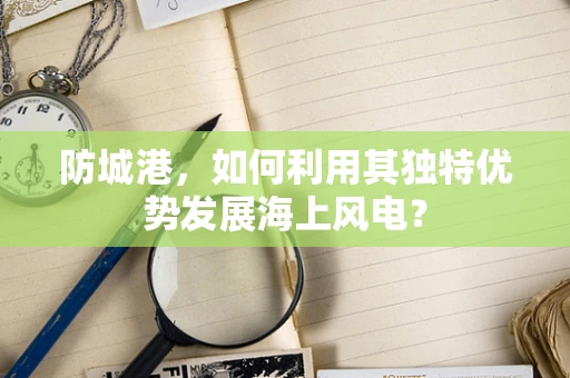 防城港，如何利用其独特优势发展海上风电？