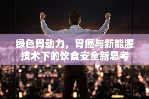 绿色胃动力，胃癌与新能源技术下的饮食安全新思考