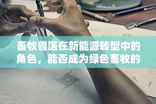 畜牧兽医在新能源转型中的角色，能否成为绿色畜牧的‘绿色卫士’？